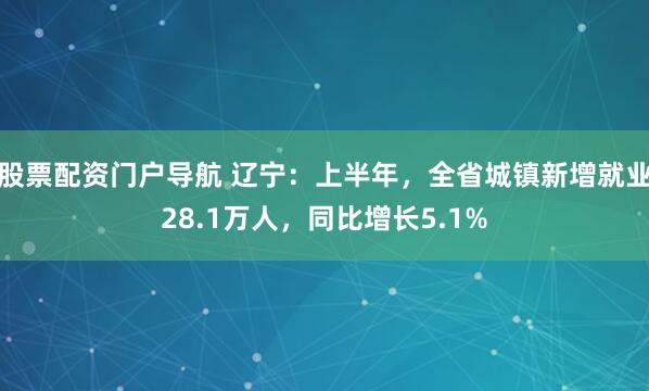 股票配资门户导航 辽宁：上半年，全省城镇新增就业28.1万人，同比增长5.1%