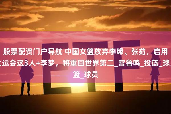 股票配资门户导航 中国女篮放弃李缘、张茹，启用大运会这3人+李梦，将重回世界第二_宫鲁鸣_投篮_球员