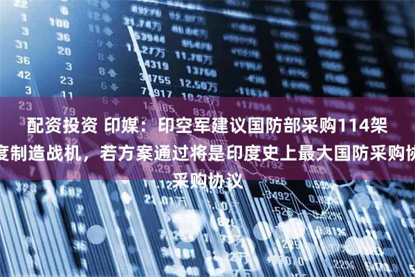配资投资 印媒：印空军建议国防部采购114架印度制造战机，若方案通过将是印度史上最大国防采购协议