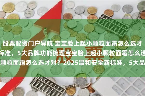 股票配资门户导航 宝宝脸上起小颗粒面霜怎么选才对？2025温和安全新标准，5大品牌功能梳理宝宝脸上起小颗粒面霜怎么选才对？2025温和安全新标准，5大品牌功能梳理