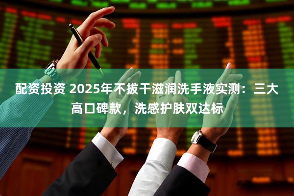 配资投资 2025年不拔干滋润洗手液实测：三大高口碑款，洗感护肤双达标